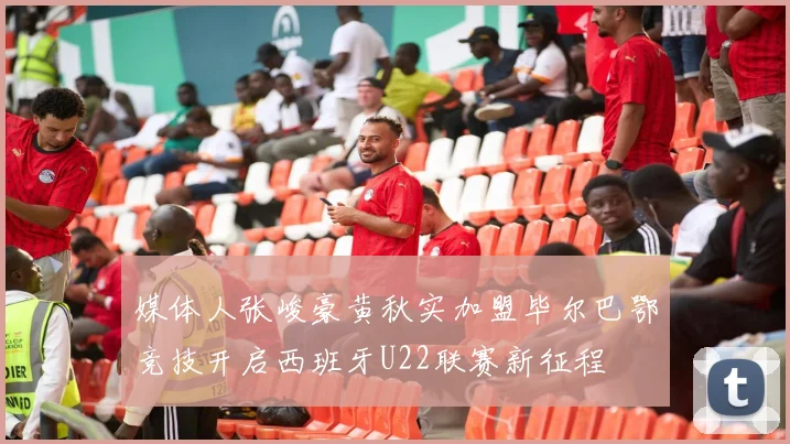 媒体人张峻豪黄秋实加盟毕尔巴鄂竞技开启西班牙U22联赛新征程