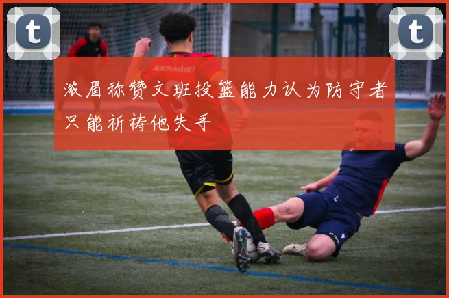 浓眉称赞文班投篮能力认为防守者只能祈祷他失手