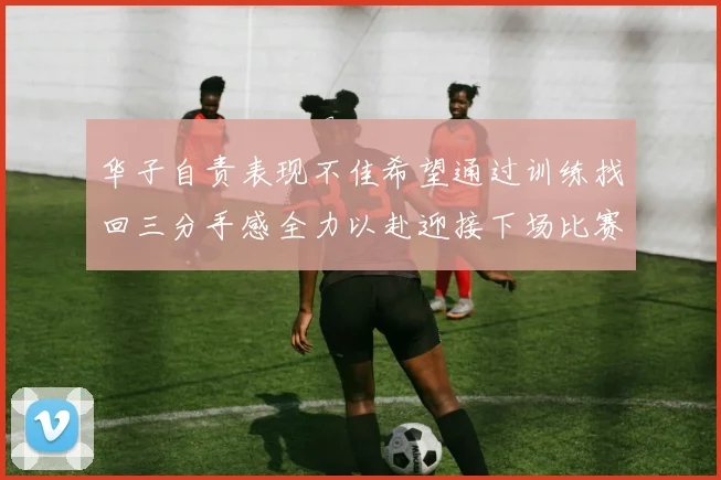 华子自责表现不佳希望通过训练找回三分手感全力以赴迎接下场比赛
