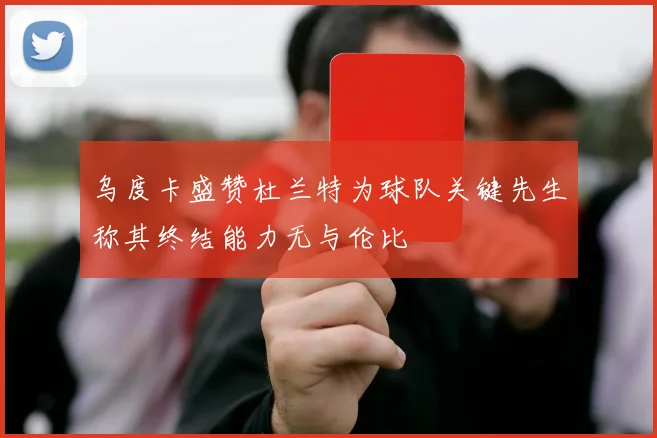 乌度卡盛赞杜兰特为球队关键先生称其终结能力无与伦比