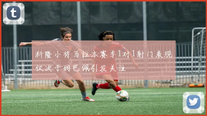 科隆小将马拉本赛季1对1射门表现仅次于姆巴佩引发关注