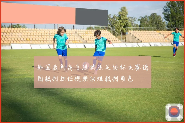 韩国裁判高亨进执法足协杯决赛德国裁判担任视频助理裁判角色