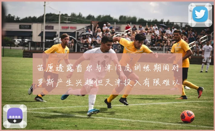 苗原透露首尔与津门虎训练期间对罗斯产生兴趣但天津投入有限难以引进