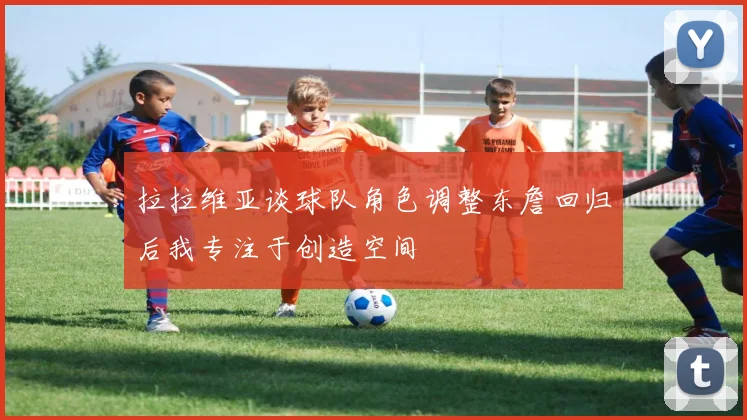 拉拉维亚谈球队角色调整东詹回归后我专注于创造空间