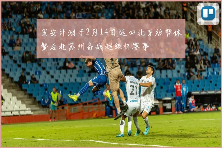 国安计划于2月14日返回北京短暂休整后赴苏州备战超级杯赛事