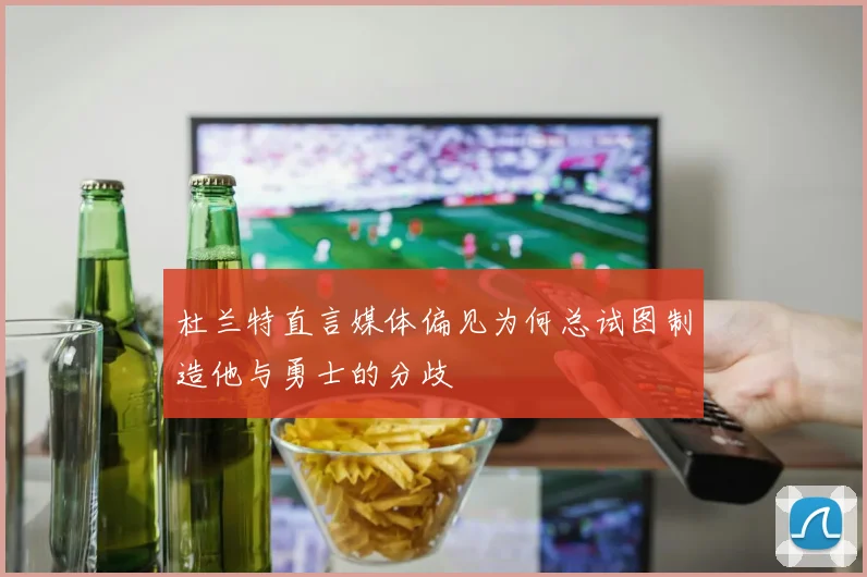 杜兰特直言媒体偏见为何总试图制造他与勇士的分歧
