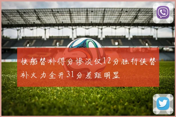 快船替补得分惨淡仅12分独行侠替补火力全开31分差距明显