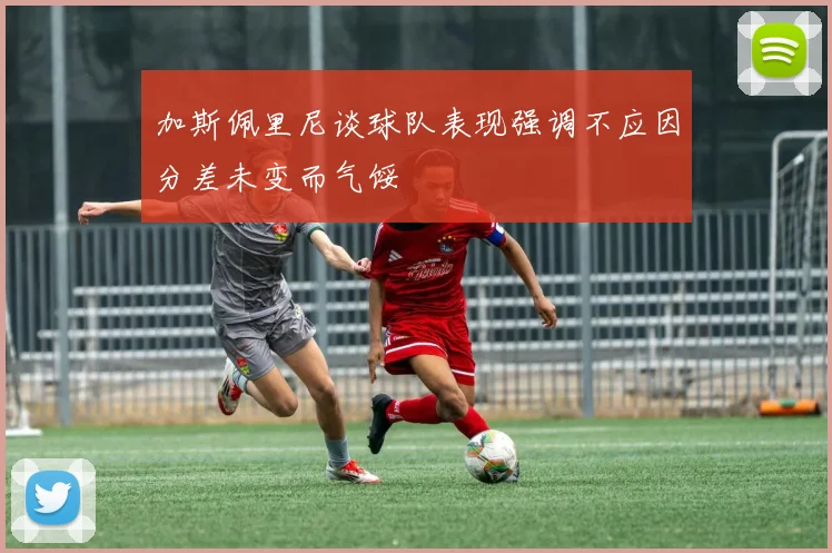 加斯佩里尼谈球队表现强调不应因分差未变而气馁