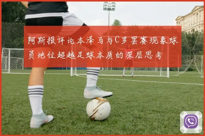 阿斯报评论本泽马与C罗罢赛现象球员地位超越足球本质的深层思考