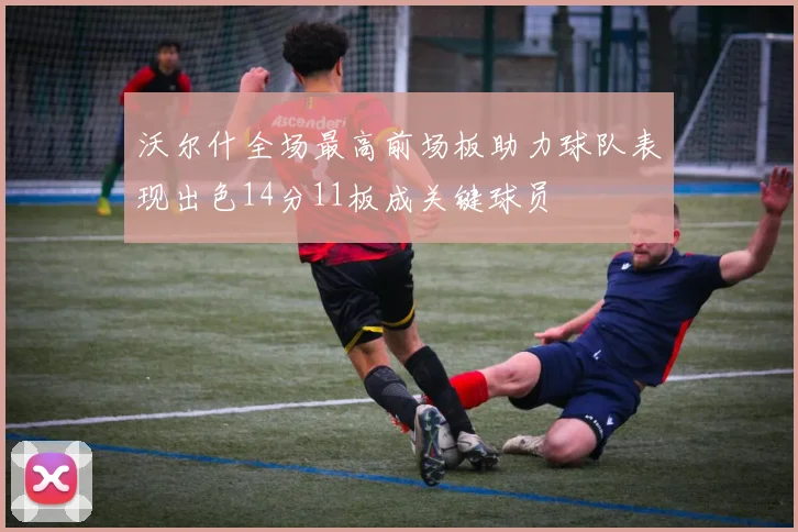 沃尔什全场最高前场板助力球队表现出色14分11板成关键球员