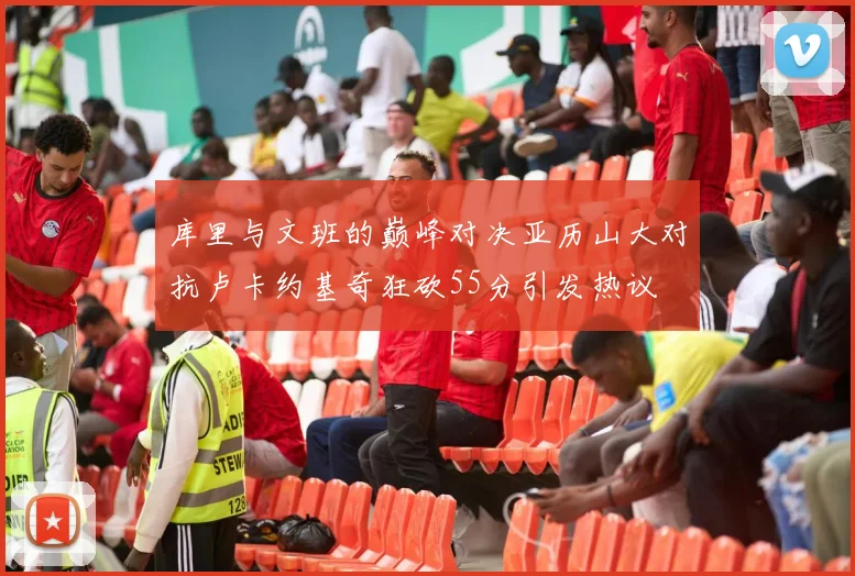 库里与文班的巅峰对决亚历山大对抗卢卡约基奇狂砍55分引发热议