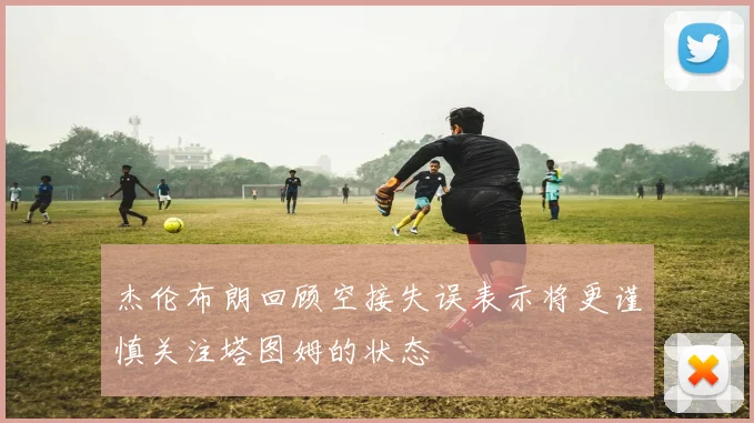 杰伦布朗回顾空接失误表示将更谨慎关注塔图姆的状态