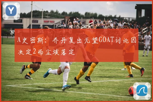 A史密斯：乔丹复出无望GOAT讨论因决定2而尘埃落定