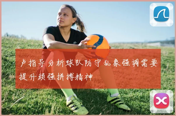 卢指导分析球队防守乱象强调需要提升顽强拼搏精神