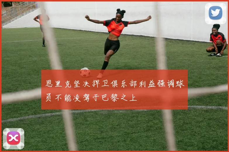 恩里克坚决捍卫俱乐部利益强调球员不能凌驾于巴黎之上
