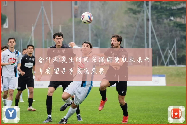 舍什科复出时间或提前曼联未来两年有望争夺最高荣誉