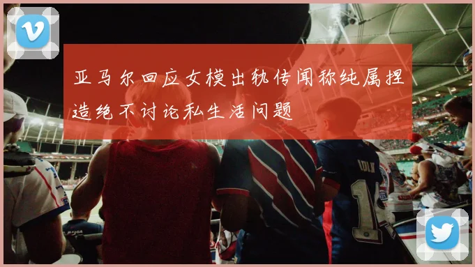 亚马尔回应女模出轨传闻称纯属捏造绝不讨论私生活问题