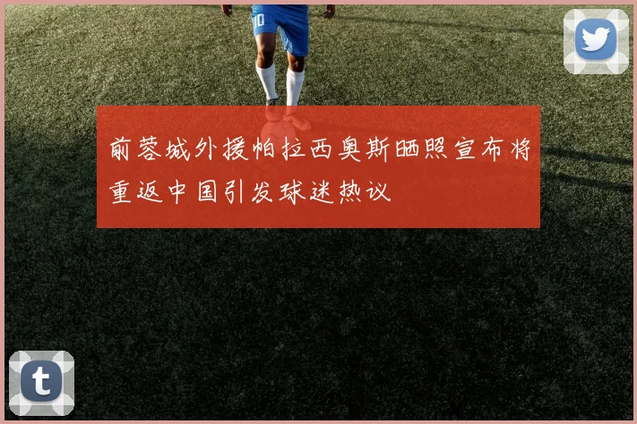 前蓉城外援帕拉西奥斯晒照宣布将重返中国引发球迷热议
