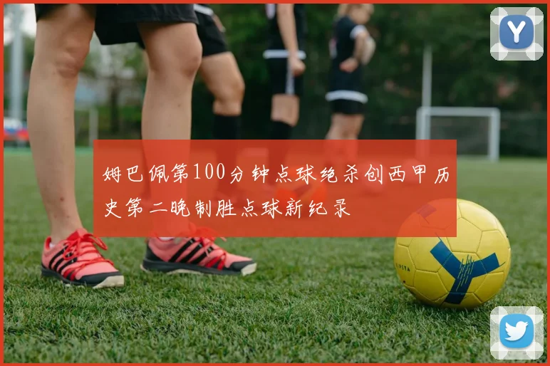 姆巴佩第100分钟点球绝杀创西甲历史第二晚制胜点球新纪录