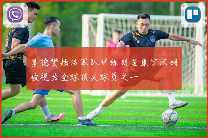 基德赞扬活塞队训练刻苦康宁汉姆被视为全球顶尖球员之一
