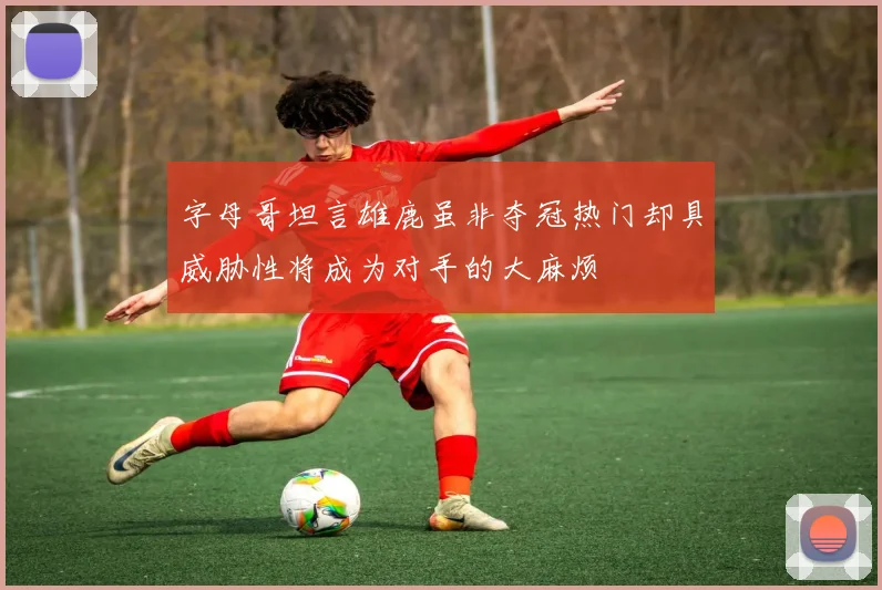 字母哥坦言雄鹿虽非夺冠热门却具威胁性将成为对手的大麻烦