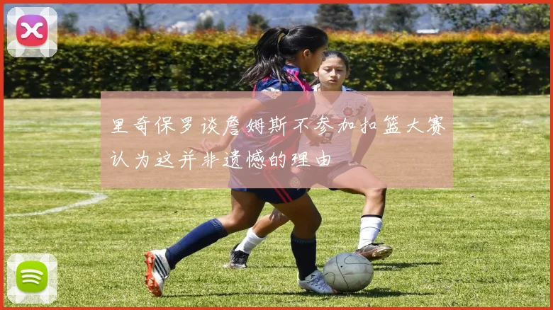 里奇保罗谈詹姆斯不参加扣篮大赛认为这并非遗憾的理由