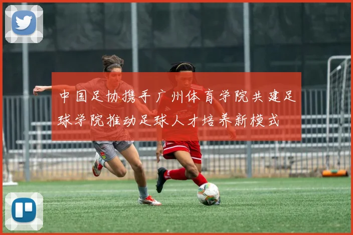 中国足协携手广州体育学院共建足球学院推动足球人才培养新模式