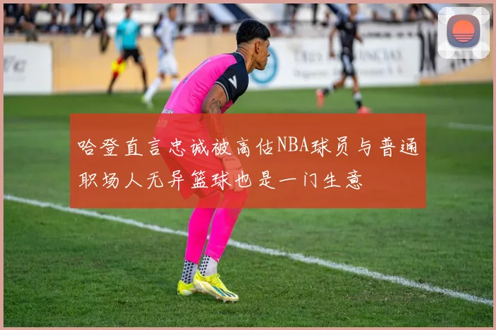 哈登直言忠诚被高估NBA球员与普通职场人无异篮球也是一门生意