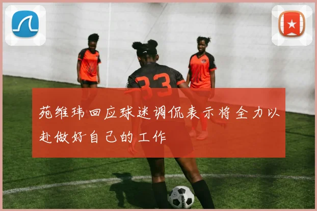 苑维玮回应球迷调侃表示将全力以赴做好自己的工作