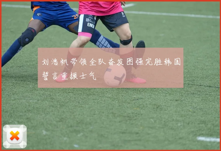 刘浩帆带领全队奋发图强完胜韩国誓言重振士气