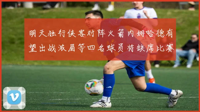 明天独行侠客对阵火箭内姆哈德有望出战浓眉等四名球员将缺席比赛