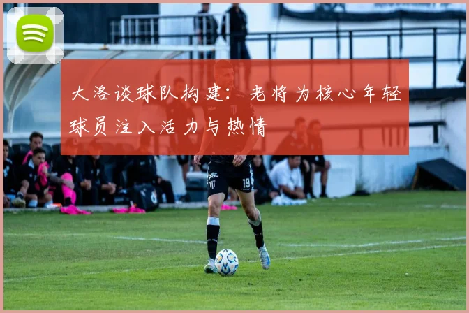 大洛谈球队构建：老将为核心年轻球员注入活力与热情