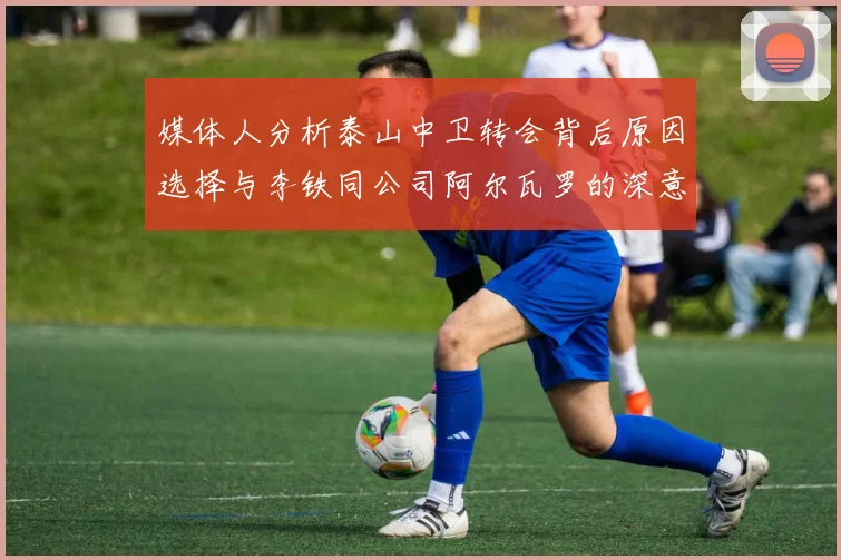 媒体人分析泰山中卫转会背后原因选择与李铁同公司阿尔瓦罗的深意