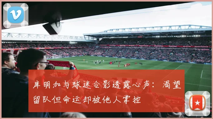 库明加与球迷合影透露心声：渴望留队但命运却被他人掌控