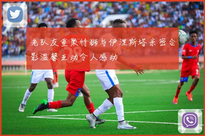 老队友重聚特狮与伊涅斯塔亲密合影温馨互动令人感动
