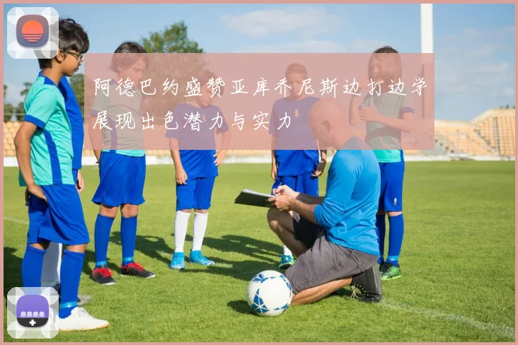 阿德巴约盛赞亚库乔尼斯边打边学展现出色潜力与实力
