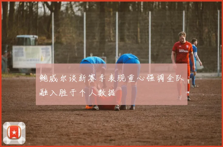 鲍威尔谈新赛季表现重心强调全队融入胜于个人数据