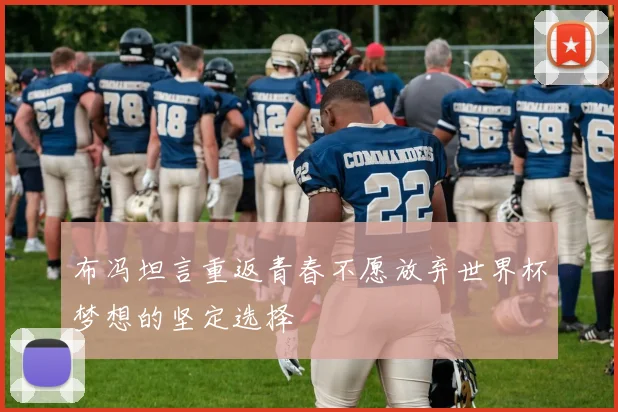 布冯坦言重返青春不愿放弃世界杯梦想的坚定选择