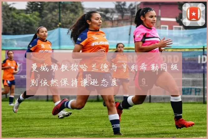 曼城助教称哈兰德与亨利希勒同级别依然保持谦逊态度
