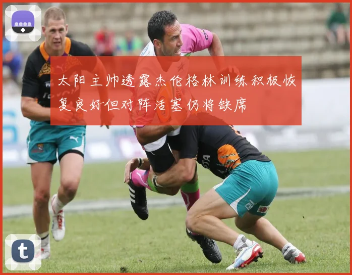 太阳主帅透露杰伦格林训练积极恢复良好但对阵活塞仍将缺席