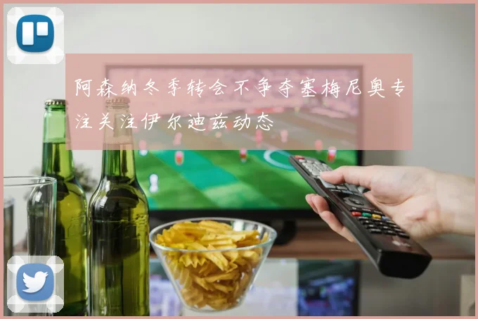 阿森纳冬季转会不争夺塞梅尼奥专注关注伊尔迪兹动态