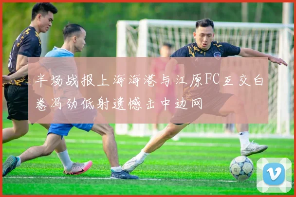 半场战报上海海港与江原FC互交白卷冯劲低射遗憾击中边网