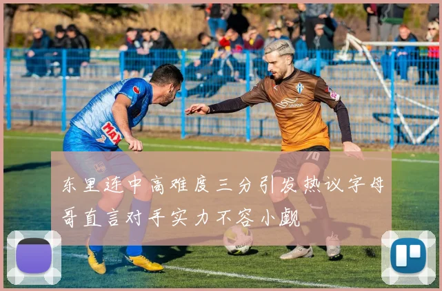 东里连中高难度三分引发热议字母哥直言对手实力不容小觑