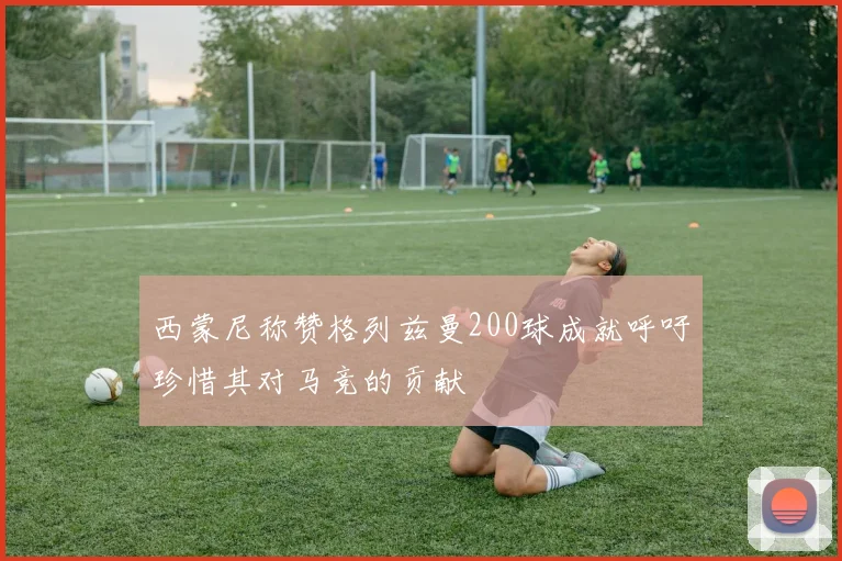 西蒙尼称赞格列兹曼200球成就呼吁珍惜其对马竞的贡献